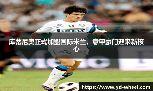 库蒂尼奥正式加盟国际米兰，意甲豪门迎来新核心