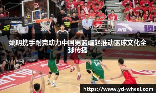 姚明携手耐克助力中国男篮崛起推动篮球文化全球传播