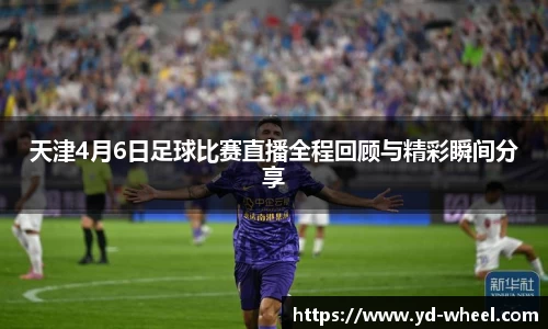天津4月6日足球比赛直播全程回顾与精彩瞬间分享