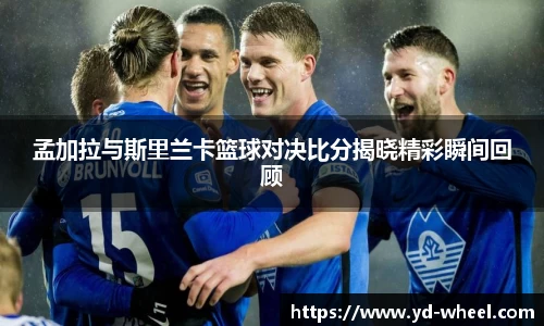 孟加拉与斯里兰卡篮球对决比分揭晓精彩瞬间回顾